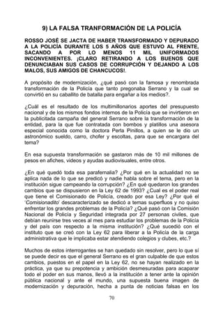 9) LA FALSA TRANFORMACIÓN DE LA POLICÍA

ROSSO JOSÉ SE JACTA DE HABER TRANSFORMADO Y DEPURADO
A LA POLICÍA DURANTE LOS 5 AÑOS QUE ESTUVO AL FRENTE,
SACANDO A POR LO MENOS 11 MIL UNIFORMADOS
INCONVENIENTES. ¡CLARO RETIRANDO A LOS BUENOS QUE
DENUNCIABAN SUS CASOS DE CORRUPCIÓN Y DEJANDO A LOS
MALOS, SUS AMIGOS DE CHANCUCOS!.

A propósito de modernización, ¿qué pasó con la famosa y renombrada
transformación de la Policía que tanto pregonaba Serrano y la cual se
convirtió en su caballito de batalla para engañar a los medios?.

¿Cuál es el resultado de los multimillonarios aportes del presupuesto
nacional y de los mismos fondos internos de la Policía que se invirtieron en
la publicitada campaña del general Serrano sobre la transformación de la
entidad, para la que fue contratada con bombos y platillos una asesora
especial conocida como la doctora Perla Pinillos, a quien se le dio un
astronómico sueldo, carro, chofer y escoltas, para que se encargara del
tema?

En esa supuesta transformación se gastaron más de 10 mil millones de
pesos en afiches, videos y ayudas audiovisuales, entre otros.

¿En qué quedó toda esa parafernalia? ¿Por qué en la actualidad no se
aplica nada de lo que se predicó y nadie habla sobre el tema, pero en la
institución sigue campeando la corrupción? ¿En qué quedaron los grandes
cambios que se dispusieron en la Ley 62 de 1993? ¿Cual es el poder real
que tiene el Comisionado de Policía, creado por esa Ley? ¿Por qué el
‘Comisionadito’ descaracterizado se dedicó a temas superfluos y no quiso
enfrentar los grandes problemas de la Policía? ¿Qué pasó con la Comisión
Nacional de Policía y Seguridad integrada por 27 personas civiles, que
debían reunirse tres veces al mes para estudiar los problemas de la Policía
y del país con respecto a la misma institución? ¿Qué sucedió con el
instituto que se creó con la Ley 62 para liberar a la Policía de la carga
administrativa que le implicaba estar atendiendo colegios y clubes, etc.?

Muchos de estos interrogantes se han quedado sin resolver, pero lo que sí
se puede decir es que el general Serrano es el gran culpable de que estos
cambios, puestos en el papel en la Ley 62, no se hayan realizado en la
práctica, ya que su prepotencia y ambición desmesuradas para acaparar
todo el poder en sus manos, llevó a la institución a tener ante la opinión
pública nacional y ante el mundo, una supuesta buena imagen de
modernización y depuración, hecha a punta de noticias falsas en los

                                    70
 