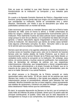 Esto es pues en realidad lo que dejó Serrano como su modelo de
transformación de la institución: La corrupción y sus métodos para
encubrirla.

En cuanto a la llamada Comisión Nacional de Policía y Seguridad nunca
funcionó, porque Serrano jamás dejó que ningún civil se entrometiera en lo
que consideraba su institución, donde se consideraba amo y señor
absoluto. Obviamente, por miedo a que se descubriera que todos sus
publicitados cambios eran un montón de farsas.

Cabe reconocer que durante su mandato Serrano retiró de la Policía hasta
diciembre de 1999, como él mismo lo afirmó, a 10.900 uniformados de
todos los rangos y edades por ser supuestamente inconvenientes para la
institución. Pero realmente muchos de estos policías fueron separados del
cargo porque no eran de sus afectos y no compartían las ideas del corrupto
general, o habían descubierto alguna irregularidad e hicieron denuncias
contra la institución. Sin desconocer que dentro de tantos casos también
hubo algunos uniformados corruptos. Es decir, ‘Serrucho’ retiró a los que
no le servían para sus propios y mezquinos intereses.

Serrano sacó del servicio a los agentes utilizando su facultad discrecional y
muchas veces sin hacerles ningún juicio, solo con la intención de hacerse
famoso ante los medios aliados de Carlos Perdomo, que le dieron el
reconocimiento como el primer Director de la Policía que había librado un
verdadera lucha contra la corrupción en la institución. Sin embargo, esos
retiros, sin juicios previos y muchas veces sin justificación, han ocasionado
miles de demandas de reintegro de policías con sus respectivas
indemnizaciones millonarias, que congestionaron y tienen congestionados
a los tribunales administrativos y al propio Consejo de Estado, que en la
mayoría de los casos les han dado la razón a los demandantes, pero de
eso si no habla ‘Serrucho’ ni su camal Perdomo.

Un oficial cercano a la Dirección de la Policía comentó en cierta
oportunidad sobre este hecho: “El 80 por ciento de los policías que sacó
Serrano han vuelto a la institución y han tenido que pagarles una buena
indemnización porque el procedimiento utilizado para retirarles fue mal
realizado. Muchos comentan que fue un buen negocio y dicen jocosamente
que estaban de vacaciones y volvieron con plata sin trabajar”. ¿Quién paga
estos desafueros? Nada menos que los colombianos.

Es decir, la supuesta depuración de Serrano no fue tal y por el contrario le
costó miles de millones de pesos al Estado, dinero que a la postre salió del
principal contribuyente: el pueblo. Claro está que en esta depuración el
narcogeneral no incluyó a sus compinches, los verdaderos corruptos de la

                                     72
 