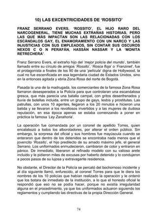 10) LAS EXCENTRICIDADES DE ‘ROSSITO’

FRANZ SERRANO EVERS, ‘ROSSITO’, EL HIJO RARO DEL
NARCOGENERAL, TIENE MUCHAS EXTRAÑAS HISTORIAS, PERO
LAS QUE MÁS IMPACTAN SON LAS RELACIONADAS CON LOS
ESCÁNDALOS GAY, EL ENAMORAMIENTO CON UN NARCO Y LAS
INJUSTICIAS CON SUS EMPLEADOS, SIN CONTAR SUS OSCUROS
NEXOS C O N PERAFÁN, HASSÁN NASSAR Y LA ‘MONITA
RETRECHERA’.

Franz Serrano Evers, el extraño hijo del ‘mejor policía del mundo’, también
llamado entre su círculo de amigos ‘Rossito’, ‘Rosca floja’ o ‘Franzinet’, fue
el protagonista a finales de los 90 de una ‘película’ digna de Hollywood, la
cual no fue escenificada en esa legendaria ciudad de Estados Unidos, sino
en la entonces agitada y ebria Zona Rosa del norte de Bogotá.

Pasada la una de la madrugada, los comerciantes de la famosa Zona Rosa
llamaron desesperados a la Policía para que controlaran una escandalosa
gresca, que más parecía una batalla campal, con gritos desenfrenados y
lluvia de botellas incluida, entre un grupo de gays, lesbis y prostitutas. Las
patrullas, con unos 10 agentes, llegaron a los 20 minutos e hicieron una
batida y se llevaron a los revoltosos invertidos y a las mujeres de dudosa
reputación, en esa época apenas se estaba comenzando a poner en
práctica la famosa ‘Ley Zanahoria’.

La operación fue comandada por un coronel de apellido Torres, quien
encalabozó a todos los alborotadores, por alterar el orden público. Sin
embargo, la sorpresa del oficial y sus hombres fue mayúscula cuando se
enteraron que dentro de los detenidos se encontraba nada menos que el
jovencito ‘Rossito’, el hijo predilecto de su amado máximo jefe, el general
Serrano. Los uniformados enmudecieron, cambiaron de color y entraron en
pánico. De inmediato, liberaron al refinado modelo con su valioso arete
incluido y le pidieron miles de excusas por haberlo detenido y lo condujeron
a pocos pasos de su lujosa y extravagante residencia.

No obstante, el Director de la Policía se percató del bochornoso incidente y
al día siguiente llamó, enfurecido, al coronel Torres para que le diera los
nombres de los 10 policías que habían realizado la operación y le ordenó
que los botara de inmediato de la institución, a lo que el honesto oficial le
respondió que eso no se podía hacer, porque no existía irregularidad
alguna en el procedimiento, ya que los uniformados actuaron siguiendo los
reglamentos y cumpliendo las directivas de la propia Dirección General.



                                     74
 