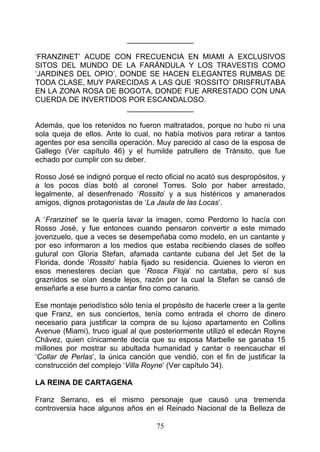________________

‘FRANZINET’ ACUDE CON FRECUENCIA EN MIAMI A EXCLUSIVOS
SITOS DEL MUNDO DE LA FARÁNDULA Y LOS TRAVESTIS COMO
‘JARDINES DEL OPIO’, DONDE SE HACEN ELEGANTES RUMBAS DE
TODA CLASE, MUY PARECIDAS A LAS QUE ‘ROSSITO’ DRISFRUTABA
EN LA ZONA ROSA DE BOGOTA, DONDE FUE ARRESTADO CON UNA
CUERDA DE INVERTIDOS POR ESCANDALOSO.
                      ________________

Además, que los retenidos no fueron maltratados, porque no hubo ni una
sola queja de ellos. Ante lo cual, no había motivos para retirar a tantos
agentes por esa sencilla operación. Muy parecido al caso de la esposa de
Gallego (Ver capítulo 46) y el humilde patrullero de Tránsito, que fue
echado por cumplir con su deber.

Rosso José se indignó porque el recto oficial no acató sus despropósitos, y
a los pocos días botó al coronel Torres. Solo por haber arrestado,
legalmente, al desenfrenado ‘Rossito’ y a sus histéricos y amanerados
amigos, dignos protagonistas de ‘La Jaula de las Locas’.

A ‘Franzinet’ se le quería lavar la imagen, como Perdorno lo hacía con
Rosso José, y fue entonces cuando pensaron convertir a este mimado
jovenzuelo, que a veces se desempeñaba como modelo, en un cantante y
por eso informaron a los medios que estaba recibiendo clases de solfeo
gutural con Gloria Stefan, afamada cantante cubana del Jet Set de la
Florida, donde ‘Rossito’ había fijado su residencia. Quienes lo vieron en
esos menesteres decían que ‘Rosca Floja’ no cantaba, pero sí sus
graznidos se oían desde lejos, razón por la cual la Stefan se cansó de
enseñarle a ese burro a cantar fino como canario.

Ese montaje periodístico sólo tenía el propósito de hacerle creer a la gente
que Franz, en sus conciertos, tenía como entrada el chorro de dinero
necesario para justificar la compra de su lujoso apartamento en Collins
Avenue (Miami), truco igual al que posteriormente utilizó el edecán Royne
Chávez, quien cínicamente decía que su esposa Marbelle se ganaba 15
millones por mostrar su abultada humanidad y cantar o reencauchar el
‘Collar de Perlas’, la única canción que vendió, con el fin de justificar la
construcción del complejo ‘Villa Royne’ (Ver capítulo 34).

LA REINA DE CARTAGENA

Franz Serrano, es el mismo personaje que causó una tremenda
controversia hace algunos años en el Reinado Nacional de la Belleza de

                                    75
 