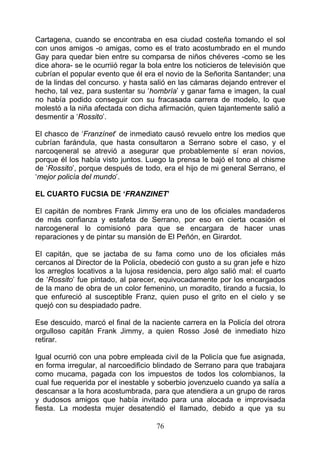 Cartagena, cuando se encontraba en esa ciudad costeña tomando el sol
con unos amigos -o amigas, como es el trato acostumbrado en el mundo
Gay para quedar bien entre su comparsa de niños chéveres -como se les
dice ahora- se le ocurriió regar la bola entre los noticieros de televisión que
cubrían el popular evento que él era el novio de la Señorita Santander; una
de la lindas del concurso. y hasta salió en las cámaras dejando entrever el
hecho, tal vez, para sustentar su ‘hombría’ y ganar fama e imagen, la cual
no había podido conseguir con su fracasada carrera de modelo, lo que
molestó a la niña afectada con dicha afirmación, quien tajantemente salió a
desmentir a ‘Rossito’.

El chasco de ‘Franzínet’ de inmediato causó revuelo entre los medios que
cubrían farándula, que hasta consultaron a Serrano sobre el caso, y el
narcoqeneral se atrevió a asegurar que probablemente sí eran novios,
porque él los había visto juntos. Luego la prensa le bajó el tono al chisme
de ‘Rossito’, porque después de todo, era el hijo de mi general Serrano, el
‘mejor policía del mundo’.

EL CUARTO FUCSIA DE ‘FRANZINET’

El capitán de nombres Frank Jimmy era uno de los oficiales mandaderos
de más confianza y estafeta de Serrano, por eso en cierta ocasión el
narcogeneral lo comisionó para que se encargara de hacer unas
reparaciones y de pintar su mansión de El Peñón, en Girardot.

El capitán, que se jactaba de su fama como uno de los oficiales más
cercanos al Director de la Policía, obedeció con gusto a su gran jefe e hizo
los arreglos locativos a la lujosa residencia, pero algo salió mal: el cuarto
de ‘Rossito’ fue pintado, al parecer, equivocadamente por los encargados
de la mano de obra de un color femenino, un moradito, tirando a fucsia, lo
que enfureció al susceptible Franz, quien puso el grito en el cielo y se
quejó con su despiadado padre.

Ese descuido, marcó el final de la naciente carrera en la Policía del otrora
orgulloso capitán Frank Jimmy, a quien Rosso José de inmediato hizo
retirar.

Igual ocurrió con una pobre empleada civil de la Policía que fue asignada,
en forma irregular, al narcoedificio blindado de Serrano para que trabajara
como mucama, pagada con los impuestos de todos los colombianos, la
cual fue requerida por el inestable y soberbio jovenzuelo cuando ya salía a
descansar a la hora acostumbrada, para que atendiera a un grupo de raros
y dudosos amigos que había invitado para una alocada e improvisada
fiesta. La modesta mujer desatendió el llamado, debido a que ya su

                                      76
 