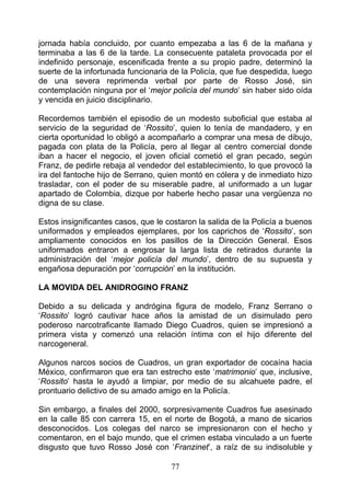 jornada había concluido, por cuanto empezaba a las 6 de la mañana y
terminaba a las 6 de la tarde. La consecuente pataleta provocada por el
indefinido personaje, escenificada frente a su propio padre, determinó la
suerte de la infortunada funcionaria de la Policía, que fue despedida, luego
de una severa reprimenda verbal por parte de Rosso José, sin
contemplación ninguna por el ‘mejor policía del mundo’ sin haber sido oída
y vencida en juicio disciplinario.

Recordemos también el episodio de un modesto suboficial que estaba al
servicio de la seguridad de ‘Rossito’, quien lo tenía de mandadero, y en
cierta oportunidad lo obligó a acompañarlo a comprar una mesa de dibujo,
pagada con plata de la Policía, pero al llegar al centro comercial donde
iban a hacer el negocio, el joven oficial cometió el gran pecado, según
Franz, de pedirle rebaja al vendedor del establecimiento, lo que provocó la
ira del fantoche hijo de Serrano, quien montó en cólera y de inmediato hizo
trasladar, con el poder de su miserable padre, al uniformado a un lugar
apartado de Colombia, dizque por haberle hecho pasar una vergüenza no
digna de su clase.

Estos insignificantes casos, que le costaron la salida de la Policía a buenos
uniformados y empleados ejemplares, por los caprichos de ‘Rossito’, son
ampliamente conocidos en los pasillos de la Dirección General. Esos
uniformados entraron a engrosar la larga lista de retirados durante la
administración del ‘mejor policía del mundo’, dentro de su supuesta y
engañosa depuración por ‘corrupción’ en la institución.

LA MOVIDA DEL ANIDROGINO FRANZ

Debido a su delicada y andrógina figura de modelo, Franz Serrano o
‘Rossito’ logró cautivar hace años la amistad de un disimulado pero
poderoso narcotraficante llamado Diego Cuadros, quien se impresionó a
primera vista y comenzó una relación íntima con el hijo diferente del
narcogeneral.

Algunos narcos socios de Cuadros, un gran exportador de cocaína hacia
México, confirmaron que era tan estrecho este ‘matrimonio’ que, inclusive,
‘Rossito’ hasta le ayudó a limpiar, por medio de su alcahuete padre, el
prontuario delictivo de su amado amigo en la Policía.

Sin embargo, a finales del 2000, sorpresivamente Cuadros fue asesinado
en la calle 85 con carrera 15, en el norte de Bogotá, a mano de sicarios
desconocidos. Los colegas del narco se impresionaron con el hecho y
comentaron, en el bajo mundo, que el crimen estaba vinculado a un fuerte
disgusto que tuvo Rosso José con ‘Franzinet’, a raíz de su indisoluble y

                                     77
 