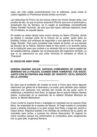 cada vez más visible enamoramiento con el traficante, quien hasta le
¡había regalado un Penthouse donde ambos convivían!

Las relaciones de Franz con los narcos vienen de mucho tiempo atrás, una
prueba de ello, es que el primer automóvil Porche que tuvo el perfumado y
empolvado hijo de Serrano, se lo regaló el extraditado narcotraficante
Pastor Perafán Hommen. Se dice que ese lujoso vehículo deportivo costó
70 mil dólares, en aquella época.

El modelo se radicó desde hace mucho tiempo en Miami (Florida), donde
se dedica a manejar parte de la fortuna de su padre, quien tiene en
Estados Unidos una empresa de seguridad y una agencia de modas, que
dirige ‘Rossito’. Pero para completar este rosario de perlas, en sus épocas
de Director de la Policía, Serrano hasta le hizo poner a un teniente activo
de la institución para que cuidara a su adorado hijo en la misma capital del
sol estadounidense, pagado con el presupuesto del organismo armado. Lo
que sí se desconoce es qué otros servicios le prestaba el oficial al
‘Franzinet’.

EL SOCIO DE ANDY ROSS
                    ________________

HASSAN NASSAR GALVIS, ANTIGUO COMPAÑERO DE CURSO DE
SERRANO EN LA POLICÍA, CUANDO ERAN TENIENTES, FUE SOCIO,
JUNTO CON SU ESPOSA ANA ROSS, DE ‘ROSSITO’, EN EL NEGOCIO
DE LA JOYERÍA.
                    ________________

Es claro que la profesión de modelo le sirvió a Franz para hacer algunas
relaciones con gente de la farándula y la moda, pero también para realizar
negocios con personas non sanctas del mundo de las joyas como la
misteriosa y excéntrica Ana Ross, la esposa del ex policía Hassan Nassar
Galvis, involucrado en el asesinato de la célebre Elizabet Montoya de
Sarria, la ‘Monita Retrechera’.

Franz montó la Joyería Evers y trabajaba en sociedad con la Joyería Andy
Ross, de propiedad de la esposa de Nassar. El frágil modelo le compraba
joyas y piedras preciosas a su gran amiga Ana Ross y luego las vendía a
mayor precio. Repartía tarjetas a los oficiales de confianza de su padre, de
coroneles para arriba, a quienes les ofrecía descuentos. El negocio se
volvió lucrativo porque los uniformados le compraban para congraciarse
con su gran jefe, el general Serrano.



                                    78
 