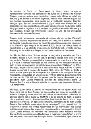 La amistad de Franz con Ross venía de tiempo atrás, ya que el
narcogeneral Serrano fue compañero de curso en la Policía de Hassan
Nassar, cuando ambos eran tenientes. Luego este último se retiró del
servicio y se dedicó a oscuros negocios, Rosso José también siguió con
sus turbios negociados, pero dentro de la institución armada. Cuentan
testigos que Serrano acostumbraba a jugar billar con Nassar en sus
propiedades y que compraba en el lujoso establecimiento Andy Ross todas
las joyas que le regalaba a sus amigos congresistas estadounidenses y a
sus esposas. Según los informantes Nassar es uno de los principales
testaferros de su cuate Serrano.

Nassar está seriamente vinculado al crimen de su amiga Elizabeth
Montoya, ocurrido el primero de febrero de 1996, en el barrio La Floresta
de Bogotá, cuando esta mujer se disponía a revelar con pruebas (cheques)
a la Fiscalía, que seguía el Proceso 8.000, todos los nexos entre el
narcotráfico y el ya elegido presidente del Cartel de Cali, Ernesto Samper
Pizano y su socio Horacio Serpa, su escudero ministro de Gobierno.

La ‘Monita Retrechera’, íntima amiga de negocios y cocteles de Franz
Serrano, según la CIA, era tal vez, la principal testigo que tenía en ese
momento la Fiscalía, ya que ella fue la encargada de organizarle a Samper
y a Serpa la famosa recolecta de los dineros de los narcotraficantes de
todo el país para apoyar la candidatura presidencial de ‘El Bojote’, en 1994.
Montoya, esposa del ex policía y narcotraficante Jesús Amado ‘Chucho’
Sarria, convenció a narcos de Bogotá, Cali, norte del Valle, la Costa y
hasta Aruba, para que le entregaran sus aportes a la campaña Samper
Presidente, estipulados en una cuota de 100 mil dólares. Ella misma donó
un cheque de 150 millones de pesos para la causa. Recuerdo que el
periodista Juan Carlos Pastrana, director del desaparecido diario La
Prensa, llamó a esa millonaria colecta en uno de sus singulares titulares:
‘La narcovaca’.

Montoya, quien tenía su centro de operaciones en su lujoso Hotel Mar
Azul, en la isla de San Andrés, se hizo célebre por posar en una foto con
Ernesto Samper y otras personas vinculadas al narcotráfico, publicada en
primera página por el diario EL TIEMPO el 30 de agosto de 1996, la cual le
dio la vuelta al mundo. Al ostentoso Mar Azul Horacio Serpa hizo un viaje
expreso en avioneta, en época de campaña, acompañado de Juan Carlos
Posada García-Peña, quien después se desempeñó como viceministro de
Gobierno, a recibir los fondos recaudados en ‘La Narcovaca’, los cuales
estaban destinados a las tesorerías regionales de la causa política liberal.
Juan Carlos Posada es hermano del periodista lambi Roberto Posada
García-Peña, conocido como D’artagnan, o más bien ‘Lagartañan’, y primo
del entonces narcocanciller Rodrigo Pardo García-Peña, que ahora se

                                     79
 