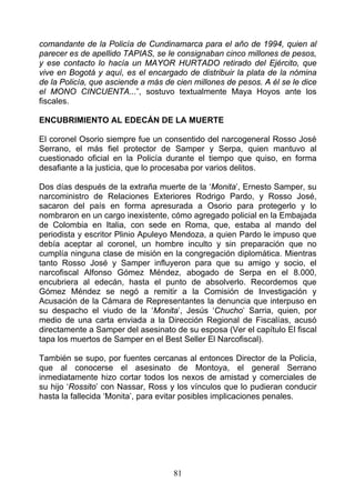 comandante de la Policía de Cundinamarca para el año de 1994, quien al
parecer es de apellido TAPIAS, se le consignaban cinco millones de pesos,
y ese contacto lo hacía un MAYOR HURTADO retirado del Ejército, que
vive en Bogotá y aquí, es el encargado de distribuir la plata de la nómina
de la Policía, que asciende a más de cien millones de pesos. A él se le dice
el MONO CINCUENTA...”, sostuvo textualmente Maya Hoyos ante los
fiscales.

ENCUBRIMIENTO AL EDECÁN DE LA MUERTE

El coronel Osorio siempre fue un consentido del narcogeneral Rosso José
Serrano, el más fiel protector de Samper y Serpa, quien mantuvo al
cuestionado oficial en la Policía durante el tiempo que quiso, en forma
desafiante a la justicia, que lo procesaba por varios delitos.

Dos días después de la extraña muerte de la ‘Monita’, Ernesto Samper, su
narcoministro de Relaciones Exteriores Rodrigo Pardo, y Rosso José,
sacaron del país en forma apresurada a Osorio para protegerlo y lo
nombraron en un cargo inexistente, cómo agregado policial en la Embajada
de Colombia en Italia, con sede en Roma, que, estaba al mando del
periodista y escritor Plinio Apuleyo Mendoza, a quien Pardo le impuso que
debía aceptar al coronel, un hombre inculto y sin preparación que no
cumplía ninguna clase de misión en la congregación diplomática. Mientras
tanto Rosso José y Samper influyeron para que su amigo y socio, el
narcofiscal Alfonso Gómez Méndez, abogado de Serpa en el 8.000,
encubriera al edecán, hasta el punto de absolverlo. Recordemos que
Gómez Méndez se negó a remitir a la Comisión de Investigación y
Acusación de la Cámara de Representantes la denuncia que interpuso en
su despacho el viudo de la ‘Monita’, Jesús ‘Chucho’ Sarria, quien, por
medio de una carta enviada a la Dirección Regional de Fiscalías, acusó
directamente a Samper del asesinato de su esposa (Ver el capítulo El fiscal
tapa los muertos de Samper en el Best Seller El Narcofiscal).

También se supo, por fuentes cercanas al entonces Director de la Policía,
que al conocerse el asesinato de Montoya, el general Serrano
inmediatamente hizo cortar todos los nexos de amistad y comerciales de
su hijo ‘Rossito’ con Nassar, Ross y los vínculos que lo pudieran conducir
hasta la fallecida ‘Monita’, para evitar posibles implicaciones penales.




                                    81
 