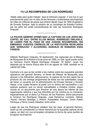 11) LA RECOMPENSA DE LOS RODRÍGUEZ
‘Nadie sabe para quién trabaja’, dice el refranero popular. Y eso fue lo que
precisamente pasó con el caso de las famosas y publicitadas recompensas
de miles de millones de pesos que ofreció desde mayo de 1995 el gobierno
de Ernesto Samper, bajo la presión de su homólogo de Estados Unidos,
por los jefes del cartel narcotraficante de Cali, los hermanos Rodríguez
Orejuela.
                            ________________

LA POLICÍA SIEMPRE AFRMÓ QUE LA CAPTURA DE LOS JEFES DEL
CARTEL DE CALI. ENTRE ELLOS MIGUEL RODRÍGUEZ OREJUELA,
SE LOGRÓ POR EL PAGO DE UNA JUGOSA RECOMPENSA. SIN
EMBARGO, FUENTES CREÍBLES DE LA INSTITUCIÓN REVELARON
QUE ‘SERRUCHO’ Y ELCORONEL NARANJO SE ROBARON ESOS
FONDOS.
                     ________________

Gilberto Rodríguez Orejuela, ‘El Ajedrecista’, fue capturado por el Bloque
de Búsqueda de la Policía el 9 de junio de 1995, en Cali. Igual suerte corrió
su hermano menor Miguel Rodríguez Orejuela, ‘El Señor’, quien fue
detenido por la misma fuerza elite el 6 de agosto de 1995, también en la
capital del Valle.

Contrario a lo que se les vendió a los medios sobre los supuestos grandes
operativos del general Serrano, al frente del Bloque de Búsqueda para
apresar a los traficantes vallecaucanos, la captura de los dos capos fue el
producto de una entrega programada de éstos con las autoridades, luego
de hacer un acuerdo con la administración de Ernesto Samper y Horacio
Serpa, a los cuales llevaron al poder con su dinero del narcotráfico y con
quienes pactaron que no serían extraditados a Estados Unidos, según
consta en un documento que firmaron en esa época los líderes de esa
organización delictiva y que fue difundido por los medios en su momento,
especialmente por el diario La Prensa, de los Pastrana. Dicho documento
lo firmaron los Rodríguez Orejuela, José Santacruz Londoño, Hélmer
‘Pacho’ Herrera Buitrago y Phanor Arizabaleta Arzayús, Víctor Patiño
Fómeque y Henry Loaiza Ceballos, entre otros.

Luego de que los Rodríguez estaban tras las rejas, el general Serrano,
quien ya era considerado un héroe nacional por la supuesta captura de los
capos, se ideó con sus principales cómplices la forma de sacar partido de
la jugosa recompensa.



                                     82
 
