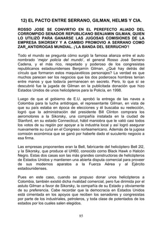 12) EL PACTO ENTRE SERRANO, GILMAN, HELMS Y CIA.

ROSSO JOSE SE CONVIRTIO EN EL PEREFECTO ALIADO DEL
CORROMPIDO SENADOR REPUBLICANO BENJAMIN GILMAN, QUIEN
LO UTILIZÓ PARA GANARSE LAS JUGOSAS COMISIONES DE LA
EMPRESA SIKORSKY Y A CAMBIO PROMOVIO A SERRANO COMO
ZAR_ANTIDROGAS MUNDIAL. ¡’LA BANDA DEL SERRUCHO’!

Todo el mundo se pregunta cómo surgió la famosa alianza entre el auto
nombrado ‘mejor policía del mundo’, el general Rosso José Serrano
Cadena, y el más rico, respetado y poderoso de los congresistas
republicanos estadounidenses Benjamín Gilman. ¿Qué hay detrás del
círculo que formaron estos maquiavélicos personajes? La verdad es que
muchos parecen ser los negocios que los dos poderosos hombres tenían
entre manos y que todavía permanecen en secreto. Pero, lo que sí se
descubrió fue la jugada de Gilman en la publicitada donación que hizo
Estados Unidos de unos helicópteros para la Policía, en 1998.

Luego de que el gobierno de E.U. aprobó la entrega de las naves a
Colombia para la lucha antidrogas, el representante Gilman, en vista de
que su país estaba en época de elecciones y él buscaba su reelección,
logró que la administración del presidente Bill Clinton comprara los
aeromotores a la Sikorsky, una compañía instalada en la ciudad de
Stanford, en su estado Connecticut, hábil maniobra que le valió casi todos
los votos de su región por apoyar a la industria local y así logró asegurar
nuevamente su curul en el Congreso norteamericano. Además de la jugosa
comisión económica que se ganó por haberle dado el suculento negocio a
esa firma.

Las empresas proponentes eran la Bell, fabricante del helicóptero Bell 2l2,
y la Sikorsky, que produce el UH60, conocido corno Black Hawk o Halcón
Negro. Estas dos casas son las más grandes constructoras de helicópteros
de Estados Unidos y mantienen una abierta disputa comercial para proveer
de sus modernos aparatos a la Fuerza Aérea y al Ejército
estadounidenses.

Pues en este caso, cuando se propuso donar unos helicópteros a
Colombia, también existió dicha rivalidad comercial, pero fue dirimida por el
astuto Gilman a favor de Sikorsky, la compañía de su Estado y obviamente
de su preferencia. Cabe recordar que la democracia en Estados Unidos
está cimentada en los apoyos que reciben los senadores y congresistas
por parte de los industriales, petroleros, y toda clase de potentados de los
estados por los cuales salen elegidos.


                                     85
 