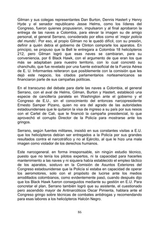 Gilman y sus colegas representantes Dan Burton, Dennis Hastert y Henry
Hyde y el senador republicano Jesse Helms, como los líderes del
Congreso, fueron quienes propusieron, impulsaron y al final aprobaron la
entrega de las naves a Colombia, para elevar la imagen su de amigo
personal, el general Serrano, considerado por ellos como el ‘mejor policía
del mundo’. Por eso, al propio Gilman no le quedó difícil, con su presión,
definir a quién debía el gobierno de Clinton comprarle los aparatos. En
principio, se propuso que la Bell le entregara a Colombia 18 helicópteros
212, pero Gilman logró que esas naves se cambiaran, para su
conveniencia, por 6 Black Hawk, con el argumento de que eran los que
más se adaptaban para nuestro territorio, con lo cual concretó su
chanchullo, que fue revelado por una fuente extraoficial de la Fuerza Aérea
de E. U. Informantes reiteraron que posiblemente con la comisión que les
dejó este negocio, los citados parlamentarios norteamericanos se
financiaron parte de sus campañas políticas.

En el transcurso del debate para darle las naves a Colombia, el general
Serrano, con el aval de Helms, Gilman, Burton y Hastert, estableció una
especie de cancillería paralela en Washington ante el gobierno y el
Congreso de E.U., sin el conocimiento del entonces narcopresidente
Ernesto Samper Pizano, quien no era del agrado de las autoridades
estadounidenses que le quitaron la visa de ingreso a su país por sus nexos
con el Cartel de Cali, que le financió la campaña presidencial, lo que
aprovechó el corrupto Director de la Policía para mostrarse ante los
gringos.

Serrano, según fuentes militares, insistió en sus constantes visitas a E.U.
que los helicópteros debían ser entregados a la Policía por sus grandes
resultados contra el narcotráfico y no al Ejército, al que le hizo una mala
imagen como violador de los derechos humanos.

Este narcogeneral. en forma irresponsable, sin ningún estudio técnico,
puesto que no tenía los pilotos expertos, ni la capacidad para hacerles
mantenimiento a las naves y ni siquiera había establecido el empleo táctico
de los aparatos, sostuvo en la Comisión de Asuntos Exteriores del
Congreso estadounidense que la Policía sí estaba en capacidad de operar
los aeromotores, solo con el propósito de lucirse ante los medios
arrodillados colombianos, como evidentemente pasó, cuando después dijo
que los Black Hawk fueron conseguidos mediante su gestión en E.U. Para
concretar el plan, Serrano también logró que su asistente, el cuestionado
pero ascendido mayor de Antinarcóticos Oscar Pimienta, hablara ante el
Congreso gringo sobre técnicas de combates antidrogas y recomendando
para esas labores a los helicópteros Halcón Negro.


                                    86
 