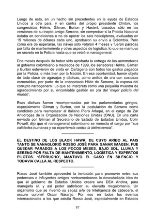 Luego de esto, en un hecho sin precedentes en la ayuda de Estados
Unidos a otro país, y en contra del propio presidente Clinton, los
congresistas Helms, Gilman, Burton y Hastert, basados sólo en las
versiones de su inepto amigo Serrano, sin comprobar si la Policía Nacional
estaba en condiciones o no de operar los seis helicópteros, avaluados en
15 millones de dólares cada uno, aprobaron su envío a Colombia. Pero
como era de esperarse, las naves sólo volaron 4 meses y fueron paradas
por falta de mantenimiento y otros aspectos de logística, lo que se mantuvo
en secreto en la Policía hasta que se retiró el narcogeneral.

Dos meses después de haber sido aprobada la entrega de los aeromotores
al gobierno colombiano a mediados de 1999, los senadores Helms, Gilman
y Burton estuvieron de visita en Cartagena con todos los gastos pagados
por la Policía, o más bien por la Nación. En esa oportunidad, fueron objeto
de toda clase de agasajos y dádivas, como anillos de oro con costosas
esmeraldas, por parte de la encopetada Hilde de Serrano, la esposa del
corrupto narcogeneral. Lo que se interpretó como una pequeña muestra de
agradecimiento por su encomiable gestión en pro del ‘mejor policía del
mundo’.

Esas dádivas fueron recompensadas por los parlamentarios gringos,
especialmente Gilman y Burton, con la postulación de Serrano como
candidato para reemplazar al italiano Piero Arlaqui, en el cargo de Zar
Antidrogas de la Organización de Naciones Unidas (ONU). En una carta
enviada por Gilman al Secretario de Estado de Estados Unidos, Colin
Powell, dijo que el narcogeneral colombiano se merecía el cargo por “sus
calidades humanas y su experiencia contra la delincuencia”.
                           ________________

EL DESTINO DE LOS BLACK HAWK, DE CUYO ARIBO AL PAIS
TANTO SE VANAGLORIÓ ROSSO JOSÉ PARA GANAR IMAGEN, FUE
QUEDAR PARADOS A LOS POCOS MESES, BAJO SOL, LLUVIA Y
SERENO POR FALTA DE MANTENIMIENTO, LOGÍSTICA Y EXPERTOS
PILOTOS. ‘SERRUCHO’, MANTUVO EL CASO EN SILENCIO Y
TODAVIA CALLA AL RESPECTO.
                    ________________

Rosso José también aprovechó la invitación para promover entre sus
poderosos e influyentes amigos norteamericanos la descabellada idea de
que el gobierno de Estados Unidos creara una DEA Andina, para
manejarla él, y así poder satisfacer su elevada megalomanía. Un
organismo que se inventó su sagaz jefe de Inteligencia de cabecera, el
oscuro coronel Oscar Naranjo. Por eso en todos los eventos
internacionales a los que asistía Rosso José, especialmente en Estados

                                    87
 