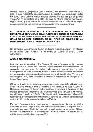 Unidos, hacía su propuesta para ir creando un ambiente favorable a su
plan, el cual respaldaba con noticias que su infalible jefe de prensa Carlos
Perdomo hacía publicar en los medios aliados. Parece ser que al general
‘Serrucho’ no le bastaba el sueldo, de más de 10 mil dólares mensuales,
según dicen, que le daban los estadounidenses por su calidad de espía,
para que siguiera sus políticas y estuviera siempre a sus servicios.
                             ________________

EL GENERAL ‘SERRUCHO’ Y SUS HOMBRES DE CONFIANZA
ESTABAN ACOSTUMBRADOS A HACERLES COSTOSOS REGALOS A
LOS FUNCIONARIOS ESTADOUNIDENSES PARA IMPRESIONARLOS.
GALLEGO LE HIZO ENTREGA DE UN RIFLE DE COLECCIÓN AL
DIRECTOR DE LA DEA THOMAS CONSTANTINE.
                     ________________

Sin embargo, los gringos se hacen los bobos cuando quieren y, en el caso
de la risible DEA Andina, no le comieron cuento al astuto ‘Zorro’
colombiano.

APOYO INCONDICIONAL

Los grandes negociados entre Gilman, Burton y Serrano es la principal
causa para que estos dos oscuros representantes norteamericanos se
conviertan en los más fervientes defensores y apoyadores de este
narcogeneral en todo el mundo, hasta el punto de influir en los editoriales
de los grandes diarios estadounidenses como el Washington Times y el
Washington Post, para ayudarle a limpiar y acrecentar la imagen a su
héroe ‘Zorro’ José.

Gilman, a través de su lagarto y oportunista asistente o stafers Kevin Long,
quien se jacta de decir que él entrenó a los llamados Grupos Copes en
Colombia, además de hacer incluir noticias favorables a Serrano en los
citados periódicos, tergiversa las informaciones para ayudar a la Policía,
por ejemplo, cuando el Ejército colombiano captura a cualquier delincuente
reconocido, de inmediato este hombre al servicio de Gilman sale a revelar
que la acción verdaderamente la hizo la Policía.

Por eso, Serrano insistía tanto en la conversación en la que agredió y
amenazó al juez Diego Coley por haber éste ordenado la captura de su
ayudante personal Pimienta, respecto a qué pensaría su amigo Gilman
cuándo se enterara de la escandalosa medida judicial en contra de su
asistente consentido. (Ver capítulo 17).



                                    88
 