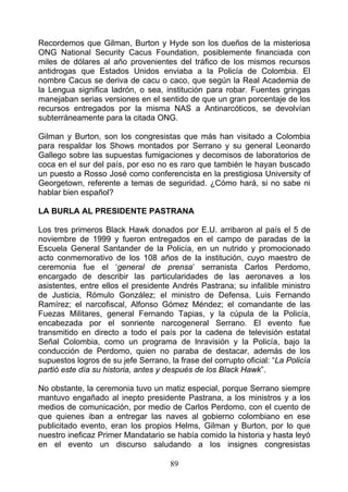 Recordemos que Gilman, Burton y Hyde son los dueños de la misteriosa
ONG National Security Cacus Foundation, posiblemente financiada con
miles de dólares al año provenientes del tráfico de los mismos recursos
antidrogas que Estados Unidos enviaba a la Policía de Colombia. El
nombre Cacus se deriva de cacu o caco, que según la Real Academia de
la Lengua significa ladrón, o sea, institución para robar. Fuentes gringas
manejaban serias versiones en el sentido de que un gran porcentaje de los
recursos entregados por la misma NAS a Antinarcóticos, se devolvían
subterráneamente para la citada ONG.

Gilman y Burton, son los congresistas que más han visitado a Colombia
para respaldar los Shows montados por Serrano y su general Leonardo
Gallego sobre las supuestas fumigaciones y decomisos de laboratorios de
coca en el sur del país, por eso no es raro que también le hayan buscado
un puesto a Rosso José como conferencista en la prestigiosa University of
Georgetown, referente a temas de seguridad. ¿Cómo hará, si no sabe ni
hablar bien español?

LA BURLA AL PRESIDENTE PASTRANA

Los tres primeros Black Hawk donados por E.U. arribaron al país el 5 de
noviembre de 1999 y fueron entregados en el campo de paradas de la
Escuela General Santander de la Policía, en un nutrido y promocionado
acto conmemorativo de los 108 años de la institución, cuyo maestro de
ceremonia fue el ‘general de prensa’ serranista Carlos Perdomo,
encargado de describir las particularidades de las aeronaves a los
asistentes, entre ellos el presidente Andrés Pastrana; su infalible ministro
de Justicia, Rómulo González; el ministro de Defensa, Luis Fernando
Ramírez; el narcofiscal, Alfonso Gómez Méndez; el comandante de las
Fuezas Militares, general Fernando Tapias, y la cúpula de la Policía,
encabezada por el sonriente narcogeneral Serrano. El evento fue
transmitido en directo a todo el país por la cadena de televisión estatal
Señal Colombia, como un programa de lnravisión y la Policía, bajo la
conducción de Perdomo, quien no paraba de destacar, además de los
supuestos logros de su jefe Serrano, la frase del corrupto oficial: “La Policía
partió este día su historia, antes y después de los Black Hawk”.

No obstante, la ceremonia tuvo un matiz especial, porque Serrano siempre
mantuvo engañado al inepto presidente Pastrana, a los ministros y a los
medios de comunicación, por medio de Carlos Perdomo, con el cuento de
que quienes iban a entregar las naves al gobierno colombiano en ese
publicitado evento, eran los propios Helms, Gilman y Burton, por lo que
nuestro ineficaz Primer Mandatario se había comido la historia y hasta leyó
en el evento un discurso saludando a los insignes congresistas

                                      89
 