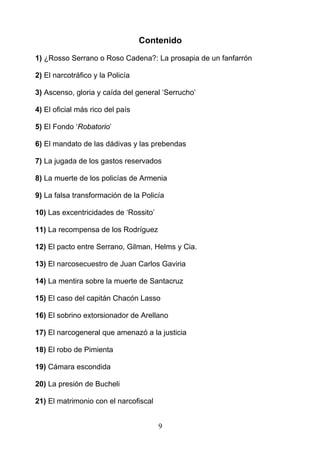 Contenido
1) ¿Rosso Serrano o Roso Cadena?: La prosapia de un fanfarrón

2) El narcotráfico y la Policía

3) Ascenso, gloria y caída del general ‘Serrucho’

4) El oficial más rico del país

5) El Fondo ‘Robatorio’

6) El mandato de las dádivas y las prebendas

7) La jugada de los gastos reservados

8) La muerte de los policías de Armenia

9) La falsa transformación de la Policía

10) Las excentricidades de ‘Rossito’

11) La recompensa de los Rodríguez

12) El pacto entre Serrano, Gilman, Helms y Cia.

13) El narcosecuestro de Juan Carlos Gaviria

14) La mentira sobre la muerte de Santacruz

15) El caso del capitán Chacón Lasso

16) El sobrino extorsionador de Arellano

17) El narcogeneral que amenazó a la justicia

18) El robo de Pimienta

19) Cámara escondida

20) La presión de Bucheli

21) El matrimonio con el narcofiscal


                                       9
 