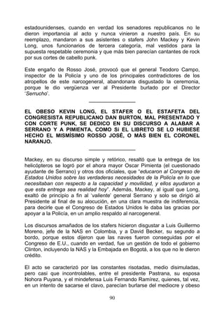 estadounidenses, cuando en verdad los senadores republicanos no le
dieron importancia al acto y nunca vinieron a nuestro país. En su
reemplazo, mandaron a sus asistentes o stafers John Mackey y Kevin
Long, unos funcionarios de tercera categoría, mal vestidos para la
supuesta respetable ceremonia y que más bien parecían cantantes de rock
por sus cortes de cabello punk.

Este engaño de Rosso José, provocó que el general Teodoro Campo,
inspector de la Policía y uno de los principales contradictores de los
atropellos de este narcogeneral, abandonara disgustado la ceremonia,
porque le dio vergüenza ver al Presidente burlado por el Director
‘Serrucho’.
                          ________________

EL OBESO KEVIN LONG, EL STAFER O EL ESTAFETA DEL
CONGRESISTA REPUBLICANO DAN BURTON, MAL PRESENTADO Y
CON CORTE PUNK, SE DEDICO EN SU DISCURSO A ALABAR A
SERRANO Y A PIMIENTA, COMO Si EL LIBRETO SE LO HUBIESE
HECHO EL MISMÍSIMO ROSSO JOSÉ, O MÁS BIEN EL CORONEL
NARANJO.
                   ________________

Mackey, en su discurso simple y retórico, resaltó que la entrega de los
helicópteros se logró por el ahora mayor Oscar Pimienta (el cuestionado
ayudante de Serrano) y otros dos oficiales, que “educaron al Congreso de
Estados Unidos sobre las verdaderas necesidades de la Policía en lo que
necesitaban con respecto a la capacidad y movilidad, y ellos ayudaron a
que esta entrega sea realidad hoy”. Además, Mackey, al igual que Long,
exaltó de principio a fin al ‘valiente’ general Serrano y solo se dirigió al
Presidente al final de su alocución, en una clara muestra de indiferencia,
para decirle que el Congreso de Estados Unidos le daba las gracias por
apoyar a la Policía, en un amplio respaldo al narcogeneral.

Los discursos amañados de los stafers hicieron disgustar a Luis Guillermo
Moreno, jefe de la NAS en Colombia, y a David Becker, su segundo a
bordo, porque estos dijeron que las naves fueron conseguidas por el
Congreso de E.U., cuando en verdad, fue un gestión de todo el gobierno
Clinton, incluyendo la NAS y la Embajada en Bogotá, a los que no le dieron
crédito.

El acto se caracterizó por las constantes risotadas, medio disimuladas,
pero casi que incontrolables, entre el presidente Pastrana, su esposa
Nohora Puyana, y el mindefensa Luis Fernando Ramírez, quienes, tal vez,
en un intento de sacarse el clavo, parecían burlarse del mediocre y obeso

                                    90
 