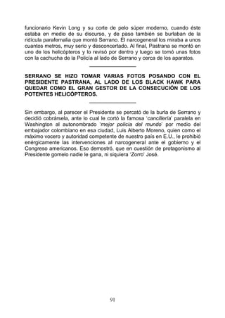 funcionario Kevin Long y su corte de pelo súper moderno, cuando éste
estaba en medio de su discurso, y de paso también se burlaban de la
ridícula parafernalia que montó Serrano. El narcogeneral los miraba a unos
cuantos metros, muy serio y desconcertado. Al final, Pastrana se montó en
uno de los helicópteros y lo revisó por dentro y luego se tomó unas fotos
con la cachucha de la Policía al lado de Serrano y cerca de los aparatos.
                            ________________

SERRANO SE HIZO TOMAR VARIAS FOTOS POSANDO CON EL
PRESIDENTE PASTRANA, AL LADO DE LOS BLACK HAWK PARA
QUEDAR COMO EL GRAN GESTOR DE LA CONSECUCIÓN DE LOS
POTENTES HELICÓPTEROS.
                   ________________

Sin embargo, al parecer el Presidente se percató de la burla de Serrano y
decidió cobrársela, ante lo cual le cortó la famosa ‘cancillería’ paralela en
Washington al autonombrado ‘mejor policía del mundo’ por medio del
embajador colombiano en esa ciudad, Luis Alberto Moreno, quien como el
máximo vocero y autoridad competente de nuestro país en E.U., le prohibió
enérgicamente las intervenciones aI narcogeneral ante el gobierno y el
Congreso americanos. Eso demostró, que en cuestión de protagonismo al
Presidente gomelo nadie le gana, ni siquiera ‘Zorro’ José.




                                     91
 