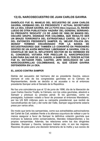 13) EL NARCOSECUESTRO DE JUAN CARLOS GAVIRIA

DIABÓLICO FUE EL MANEJO DEL SECUESTRO DE JUAN CARLOS
GAVIRIA, HERMANO DEL EX PRESIDENTE Y ACTUAL SECRETARIO
DE LA OEA, CÉSAR GAVIRIA. EN LA FOTO (libro impreso), EL REHÉN
LUEGO DE OTRA PUBLICITADA ‘HAZAÑA’ DEL GENERAL SERRANO:
SU PRESUNTO ‘RESCATE’ (12 DE JUNIO DE 1996) DE MANOS DEL
OSCURO GRUPO, DIGNIDAD POR COLOMBIA, QUE RESULTÓ SER
UN BRAZO TERRORISTA DEL EXTRADITABLE CARTEL DE CALI Y
DEL ENTONCES PRESIDENTE SAMPER. EL ‘MEJOR POLICÍA DEL
MUNDO’    TERMINÓ   ENCAÑONADO      POR      LA   BANDA     DE
SECUESTRADORES QUE TAMBIÉN LO CONVIRTIÓ EN PRISIONERO
DENTRO DE UN AVIÓN MIENTRAS ‘LIBERABAN’ A GAVIRIA, CON EL
CHANTAJE DE QUE EL INFLUYENTE SECTOR DE SU HERMANO EN
EL CONGRESO, VOTARÍA POR PRECLUIR EL NARCOPROCESO
8.000 PARA SALVAR DE LA CARCEL A SAMPER. EL TERCER ACTOR
FUE EL DICTADOR FIDEL CASTRO, JEFE IDEOLÓGICO DE LAS
NARCOGUERRILLAS COLOMBIANAS, AL QUE CÉSAR GAVIRIA
DEFENDERÍA EN LA OEA.

EL JUICIO CONTRA SAMPER

Detrás del secuestro del hermano del ex presidente Gaviria, estuvo
siempre el voto de los congresistas gaviristas en la Cámara de
Representantes, donde se decidía si se acusaba o no al entonces
presidente Samper ante el Senado de la República.

No fue una coincidencia que el 12 de junio de 1996, día de la liberación de
Juan Carlos Gaviria Trujillo, la Cámara, con los votos gaviristas, absolvió a
Samper y precluyó su proceso penal. Si los gaviristas, como se
presagiaba, hubiesen votado a favor de procesar al entonces Mandatario,
por los US $20 millones para su campaña presidencial, que recibió de
narcotraficantes de Cali y del norte del Valle, Samper seguramente estaría
preso por varios años.

De modo que tanto los samperistas, como sus extraditables patrocinadores
del Cartel de Cali, estaban frente a la afanosa coyuntura de voltear o por lo
menos asegurar a favor de Samper la definitiva votación gavirista que
inclinara la balanza entre conservadores, liberales independientes y los
propios samperistas. Además, las relaciones entre los dos dirigentes
liberales, Samper y Gaviria, tampoco habían sido, ni son las mejores.
Razones de peso para una decisión temeraria de la mafia y sus socios de

                                     92
 