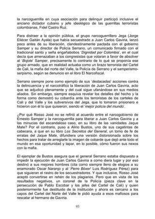 la narcoguerrilla en cuya asociación para delinquir participó inclusive el
anciano dictador cubano y jefe ideológico de las guerrillas terroristas
colombianas, Fidel Castro Ruz.

Para distraer a la opinión pública, el grupo narcoguerrillero Jega (Jorge
Eliécer Gaitán Ayala) que había secuestrado a Juan Carlos Gaviria, lanzó
poco antes de su liberación, clandestinamente pactada con el gobierno
Samper y su director de Policía Serrano, un comunicado firmado con el
tradicional santo y seña engañabobos ‘Dignidad por Colombia’, en el cual
decía que amenazaban a los congresistas que votaran a favor de absolver
al ‘Bojote’ Samper, precisamente lo contrario de lo qué se proponía ese
grupo armado, que en realidad actuaba como un brazo terrorista del Cartel
de Cali, la mafia del norte del Valle, la Policía de Serrano y el samperismo-
serpismo, según se denuncio en el libro El Narcofiscal.

Serrano siempre pone como ejemplo de sus ‘destacadas’ acciones contra
la delincuencia y el narcotráfico la liberación de Juan Carlos Gaviria, acto
que se adjudicó plenamente y del cual sigue ufanándose en sus medios
aliados. Sin embargo, siempre esquiva revelar los detalles del hecho y la
forma como demostró su cobardía ante los terroristas de los carteles de
Cali y del Valle y los subversivos del Jega, que lo tomaron prisionero e
hicieron con él lo que quisieron, siendo el ‘mejor policía del mundo’.

¿Por qué Rosso José no se refirió al acuerdo entre el narcogobíerno de
Ernesto Samper y la narcoguerrilla para liberar a Juan Carlos Gaviria y a
las minucias del escandaloso caso, en su libro de las vanidades Jaque
Mate? Por el contrario, puso a Alirio Bustos, uno de sus cagatintas de
cabecera, a que en su libro Los Secretos del General, un tomo de fe de
erratas del Jaque Mate, difundiera una versión distorsionada sobre los
hechos para tratar de arreglarle la imagen de cobarde que dejó ante todo el
mundo en esa oportunidad y tapar, en lo posible, cómo fueron sus nexos
con la mafia.

El ejemplar de Bustos asegura que el general Serrano estaba dispuesto a
impedir la ejecución de Juan Carlos Gaviria a como diera lugar y por eso
destinó a sus mejores hombres (cita como siempre lleno de elogios a su
enamorado Oscar Naranjo y al ‘Perro Bóxer’ Luis Rodríguez Pérez) para
que siguieran el rastro de los secuestradores. Y que inclusive, Rosso José
aceptó convertirse en rehén de los plagiarios. Pero que en vista de los
resultados negativos, un coronel de la Policía (pieza clave en la
persecución de Pablo Escobar y los jefes del Cartel de Cali) y quien
posteriormente fue destituido de la institución y ahora es cercano a los
capos del Cartel del Norte del Valle le pidió ayuda a esos mafiosos para
rescatar al hermano de Gaviria.

                                     93
 