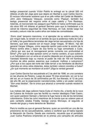 testigo presencial cuando Víctor Patiño le entregó en la cárcel 500 mil
dólares al jefe del Jega para que dejara en libertad a Juan Carlos Gaviria.
El recluso informante sostiene que el ex jefe militar del Cartel de Medellín,
John Jairo Velásquez Vásquez, conocido como ‘Popeye’, también fue
testigo presencial del negocio entre el capo caleño y Toro Restrepo.
Además, el mencionado reo aseguró que Patiño le había confirmado que le
dio otros 500 mil dólares al general Serrano para que lo trasladaran a la
cárcel de máxima seguridad de Vista Hermosa, en Cali, donde luego fue
enviado y estuvo más de cuatro años con todas las comodidades.

‘Zorro José’ tampoco menciona, ni el ejemplar de su esbirro escritor cita
por ningún lado, la versión en el sentido de que la poderosa mafia de Cali y
el Valle y los guerrilleros terroristas del Jega tenían secuestrada a la hija de
Serrano, que está casada con el mayor Jorge Vargas, ‘El Mono’, hijo del
general Vargas Villegas, como segunda opción para evitar la acción de la
Policía contra ellos y lograr de esa forma su fuga concertada a Cuba.
¿Sería por eso que el narcogeneral jamás comenta con profundidad el
tema? ¿Por qué se dejó apresar como un manso cordero, al que subieron
a un helicóptero con un arma en el pecho (dejando por el suelo su preciada
Vanidad) teniendo bajo su mando el poder de más de 100 mil hombres,
muchos de ellos peores asesinos que cualquier mafioso o subversivo?
¿Por qué si los capos del norte del Valle tenían a los familiares de Bochica
retenidos en otros sitios distantes, éstos también volaron orondos a Cuba?
¿En qué momento se montaron al avión? ¡Diga la verdad general!

Juan Carlos Gaviria fue secuestrado el 2 de abril de 1996, en una carretera
en las afueras de Pereira. Luego de pasar 70 días encerrado, sin ver la luz
del sol, en un hueco de 35 centímetros por 80, fue liberado, el 12 de junio
del año 96, por la organización narcoterrorista, tullido y sin poder caminar.
“Son unas bestias”, fue lo único que alcanzó a comentar cuando recobró la
libertad.

Los matoes del Jega salieron hacia Cuba el mismo día, a bordo de la nave
de Cubana de Aviación que les facilitó su mentor ideológico Fidel Castro,
con quien pactaron Samper y Serrano la fuga hacia la isla de los terroristas
colombianos. Entre los ocho miembros de la banda que se volaron para el
país caribeño estaba Freddy George Llanos Moncayo, el segundo al
mando del grupo y mano derecha de ‘Bochica’.

Pero lo insólito es que el general Serrano, quien se convirtió en uno dle los
prisioneros de los secuestradores, saliera a vociferar que él había logrado
la liberación de Gaviria. Desde ese momento, recuerdo que el periodista
Juan Carlos Pastrana emprendió en la prensa una campaña de artículos


                                      96
 