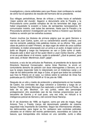 investigativos y duros editoriales para que Rosso José confesara la verdad
de cómo fue el operativo de rescate del hermano del ex presidente.

Sus ráfagas periodísticas, llenas de críticas y mofas hacia el señalado
‘mejor policía del mundo’, llegaron a denunciarlo ante la Fiscalía y la
Procuraduría como posible cómplice de de los terroristas del Jega, por
haber orquestado !a evasión a Cuba, de semejantes narcoasesinos. El
comunicador insistía, casi todas las semanas, hasta que la Fiscalía y la
Procuraduría abrieron investigación por los hechos e hicieron que Serrano
rindiera su versión por tan extraños sucesos.

Fueron muchos los titulares de primera página que se ganó Serrano a
manos de Juan Carlos, quien, con su característico acento cachaco, una
vez me comentó, palabras más palabras menos, en su oficina: “Ala, ¿qué
clase de policía es este? Primero, se deja coger de rehén de unos cuantos
criminales, lo meten amenazado con un arma a un avión, lo bajan como un
bulto en Bogotá y luego los hampones se van a Cuba como si nada.
Después sale a decir que él fue quien liberó a Juan Carlos Gaviria. ¿Pero
si no se pudo liberar ni él mismo, quién lo entiende? ¿Qué te parece, para
este caso, el titular: Mentirroso José?, jejeje”.

Inclusive, a raíz de los artículos de Pastrana, el presidente de la época del
Directorio Nacional Conservador, Jaime Arias Ramírez, le envió un
contundente derecho de petición con doce interrogantes a Serrano, en el
que le exigía responder todo lo relacionado con el misterioso canje y el
viaje de los delincuentes del Jega a Cuba, al igual que todos los contactos
que hizo la Policía en el caso. La noticia sobre la solicitud de Arias fue
publicada por EL ESPECTADOR el 10 de julio de 1996.

Después de un año y medio de protección y adiestramiento en las huestes
de Castro, los criminales del Jega volvieron a Colombia y luego de un
tiempo, Freddy Llanos Moncayo fue capturado y confinado en La Picota, al
lado de su jefe ‘Bochica’. Un vez juntos, estos dos personajes
protagonizaron otro escándalo casi de las mismas proporciones que el
secuestro de Gaviria y el cual puso, una vez más, en ridículo a la
inteligencia policial de Serrano y del coronel Oscar Naranjo.

El 31 de diciembre de 1998, se fugaron, como por arte de magia, Hugo
Antonio Toro y Freddy Llanos del denominado pabellón de máxima
seguridad más importante de Colombia. Según las informaciones oficiales,
los delincuentes, para lograr su fin, sortearon seis controles policiales
ubicados en el interior del recinto penitenciario, escondidos en cubos de
basura, que transportaba otro recluso en una carretilla. Junto a ellos


                                     97
 