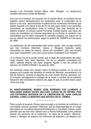 escapó Luis Fernando Acosta Mejía, alias ‘Ñangas’, un sanguinario
miembro del otrora Cartel de Medellín.

Una vez en el exterior, de acuerdo con el reporte oficial, el cómplice de los
fugados colocó delicadamente los recipientes junto al contenedor de la
basura y los reos, aprovechando la salida de los numerosos familiares que
habían acudido a la cárcel el día de Fin de Año para visitar a sus parientes
prisioneros, se escabulleron entre la multitud. Dos días después de la
célebre evasión, el recluso Leonel Fernando Castillo Gacha, que hacía las
veces de mandadero en máxima seguridad de La Picota, le confesó a las
autoridades que él había manejado la carretilla cargada con basura en la
que se volaron los delincuentes, según lo publicó EL TIEMPO el 3 de enero
de 1999.

La explicación de las autoridades dejó varias dudas: ¿No es algo extraño
que tres hombres (‘Bochica’, Llanos y ‘Ñangas’) hubiesen salido
escondidos en botes de basura, dentro de carretillas? ¿De qué tamaño
eran esos recipientes? ¿Por qué nunca fueron mostrados a los medios?

“A la Policía no se le puede olvidar que la fuga del comandante del Jega,
Hugo Antonio Toro, alias ‘Bochica’, fue de un pabellón custodiado por
ellos”, saliente director del Inpec Eugenia Aguilar a raíz de criticas de
Serrano. EL ESPECTADOR 7 de abril de 1999.

Sin embargo existe otra versión sobre la famosa evasión, en la cual se
asegura que cuando los bandidos al mando de ‘Bochica’ secuestraron a la
hija de Serrano, durante el episodio de Juan Carlos Gaviria, pactaron con
el corrupto narcogeneral la entrega de la mujer a cambio de la posterior
liberación del comandante máximo del Jega, la que se podría hacer pasar
como una fuga.
                            ________________

EL NARCOGENERAL ROSSO JOSE SERRANO FUE LLAMADO A
DECLARAR VARIAS VECES, INCLUSO, LUEGO DE SU RETIRO, POR
LOS EXTRAÑOS SUCESOS EN LA LIBERACIÓN DE JUAN CARLOS
GAVIRIA, COMO LO MOSTRÓ UNA NOTICIA DE EL TIEMPO.
                    ________________

Para cumplir el acuerdo, Rosso José encargó a su hombre de confianza, el
corrompido coronel Laureano Víllamizar, que se desempeñaba en un cargo
secundario en el Instituto Nacional Penitenciario y Carcelario (Inpec), quien
permitió que los tres reos salieran de La Picota disfrazados como policías
abordo de vehículos de la institución. Ya lejos de la prisión, ‘Bochica’,
Llanos y ‘Ñangas’ se quitaron los uniformes de dotación y se alejaron con

                                     98
 