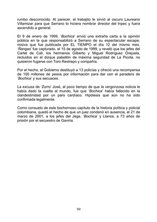 rumbo desconocido. Al parecer, el trabajito le sirvió al oscuro Laureano
Villamizar para que Serrano lo hiciera nombrar director del Inpec y fuera
ascendido a general.

El 9 de enero de 1999, ‘Bochica’ envió una extraña carta a la opinión
pública en la que responsabilizó a Serrano de su espectacular escape,
misiva que fue publicada por EL TIEMPO el día 12 del mismo mes.
‘Ñangas’ fue capturado, el 15 de agosto de 1999, y reveló que los jefes del
Cartel de Cali, los hermanos Gilberto y Miguel Rodríguez Orejuela,
recluidos en el dizque pabellón de máxima seguridad de La Picota, no
quisieron fugarse con Toro Restrepo y compañía.

Por el hecho, el Gobierno destituyó a 13 policías y ofreció una recompensa
de 100 millones de pesos por información para dar con el paradero de
‘Bochica’ y sus secuaces.

La excusa de ‘Zorro’ José, al poco tiempo de que la vergonzosa noticia le
había dado la vuelta al mundo, fue que ‘Bochica’ había fallecido en la
clandestinidad por un paro cardíaco. Hipótesis que aún no ha sido
confirmada legalmente.

Como consuelo de este bochornoso capítulo de la historia política y policial
colombiana, quedó el hecho de que un juez condenó en ausencia, el 21 de
marzo de 2001, a los jefes del Jega, ‘Bochica’ y Llanos, a 73 años de
prisión por el secuestro de Gaviria.




                                    99
 