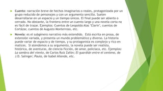  Cuento: narración breve de hechos imaginarios o reales, protagonizada por un
grupo reducido de personajes y con un argumento sencillo. Suelen
desarrollarse en un espacio y un tiempo únicos. El final puede ser abierto o
cerrado. No obstante, la frontera entre un cuento largo y una novela corta no
es fácil de trazar. Ejemplos: Cuentos de Leopoldo Alas "Clarín", cuentos de
Cortázar, cuentos de Augusto Monterroso, etc.
 Novela: es el subgénero narrativo más extendido. Está escrita en prosa, de
extensión variada, y presenta un mundo problemático y diverso. La historia
puede variar de espacio y de tiempo, y su protagonista es complejo y rico en
matices. Si atendemos a su argumento, la novela puede ser realista,
histórica, de aventuras, de ciencia-ficción, de amor, policiaca, etc. Ejemplos:
La sombra del viento, de Carlos Ruiz Zafón; El guardián entre el centeno, de
J.D. Salinger; Paula, de Isabel Allende, etc.
 