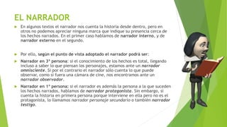 EL NARRADOR
 En algunos textos el narrador nos cuenta la historia desde dentro, pero en
otros no podemos apreciar ninguna marca que indique su presencia cerca de
los hechos narrados. En el primer caso hablamos de narrador interno, y de
narrador externo en el segundo.
 Por ello, según el punto de vista adoptado el narrador podrá ser:
 Narrador en 3ª persona: si el conocimiento de los hechos es total, llegando
incluso a saber lo que piensan los personajes, estamos ante un narrador
omnisciente. Si por el contrario el narrador sólo cuenta lo que puede
observar, como si fuera una cámara de cine, nos encontramos ante un
narrador observador.
 Narrador en 1ª persona: si el narrador es además la persona a la que suceden
los hechos narrados, hablamos de narrador protagonista. Sin embargo, si
cuenta la historia en primera persona porque interviene en ella pero no es el
protagonista, lo llamamos narrador personaje secundario o también narrador
testigo.
 