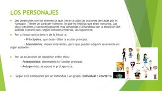LOS PERSONAJES
 Los personajes son los elementos que llevan a cabo las acciones contadas por el
narrador. Tienen un carácter humano, lo que no implica que sean humanos. Las
clasificaciones y caracterizaciones más conocidas y difundidas por la tradición del
análisis literario son, según distintos criterios, las siguientes:
 Por su importancia dentro de la historia:
- Principales, que desarrollan la acción principal.
- Secundarios, menos relevantes, pero que pueden adquirir relevancia en
algún episodio.
 Por las relaciones de oposición entre ellos:
- Protagonista: desempeña la función principal.
- Antagonista: se opone al protagonista.
 Según esté compuesto por un individuo o un grupo, individual o colectivo.
 