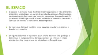 EL ESPACIO
 El espacio es el marco físico donde se ubican los personajes y los ambientes
geográficos y sociales en los que se desarrollan las acciones. Si este espacio
existe realmente (Barcelona, por ejemplo) hablaremos de espacio real. Si
por el contrario el lugar donde ocurren los hechos es inventado (la Comarca,
tierra de los hobbits) lo llamaremos espacio ficticio.
 Así habrá que distinguir también entre espacios exteriores o abiertos e
interiores o cerrados.
 En algunas ocasiones el espacio no es un simple decorado sino que llega a
determinar el comportamiento de los personajes y a reflejar el estado
anímico de éstos, como ocurre por ejemplo en el Romanticismo.
 