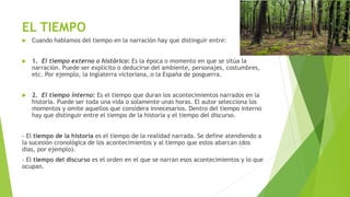 EL TIEMPO
 Cuando hablamos del tiempo en la narración hay que distinguir entre:
 1. El tiempo externo o histórico: Es la época o momento en que se sitúa la
narración. Puede ser explícito o deducirse del ambiente, personajes, costumbres,
etc. Por ejemplo, la Inglaterra victoriana, o la España de posguerra.
 2. El tiempo interno: Es el tiempo que duran los acontecimientos narrados en la
historia. Puede ser toda una vida o solamente unas horas. El autor selecciona los
momentos y omite aquellos que considera innecesarios. Dentro del tiempo interno
hay que distinguir entre el tiempo de la historia y el tiempo del discurso.
- El tiempo de la historia es el tiempo de la realidad narrada. Se define atendiendo a
la sucesión cronológica de los acontecimientos y al tiempo que estos abarcan (dos
días, por ejemplo).
- El tiempo del discurso es el orden en el que se narran esos acontecimientos y lo que
ocupan.
 
