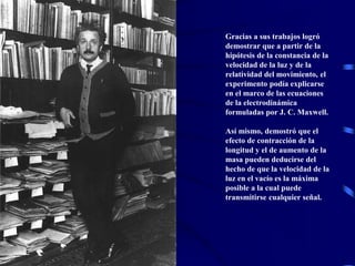 Gracias a sus trabajos logró
demostrar que a partir de la
hipótesis de la constancia de la
velocidad de la luz y de la
relatividad del movimiento, el
experimento podía explicarse
en el marco de las ecuaciones
de la electrodinámica
formuladas por J. C. Maxwell.
Así mismo, demostró que el
efecto de contracción de la
longitud y el de aumento de la
masa pueden deducirse del
hecho de que la velocidad de la
luz en el vacío es la máxima
posible a la cual puede
transmitirse cualquier señal.
 
