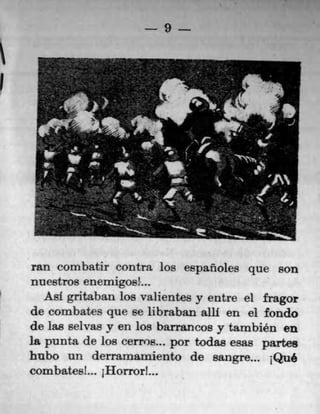 I
9
ran corn batir contra los españoles que son
nuestros enemigoeL.
Ast gritaban los valientes y entre el fragor
de combates que se libraban all en el fondo
de las selvas y en los barrancos y tambien en
la punta de los cerros.., por todas esas partes
hubo un derramamiento de sangre... iQU6
combates! ... jHorror!
 