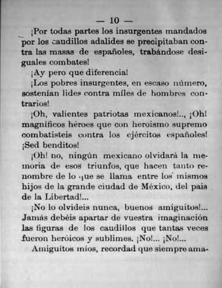 10
Por todas partes los insurgentes mandados
por los caudillos adalides se precipitaban con-
tra las masas de espanoles, trabandose desi-
guales combatest
,Ay pero que diferencia!
;Los pobres insurgentes, en eseaso inlinero,
sostenfan lides contra miles de hombres con-
trarios!
Oh, valientes patriotas Inexicanos!.., 10hl
magnificos heroes que con heroismo suprerno
combatisteis contra los ejércitos vspanoles!
1Sed benditos!
Oh! no, ningñn mexicano olvidarã la me-
mona de esos triunfos, que hacen tauto re-
nombre de Lu . 1 ue se llama entre los" inismos
hijos de la grande ciudad de Mexico, tiel Pais
de itt Libertad!...
1No lo olvideis nunea, buenos arniguitos!...
Jarnás debéis apartar de vuestra irnaginaciOn
las liguras de los caudillos que tantas veces
fueron herôicosy sublimes. 1No!... No!...
Aiiiiguttos III Los, recordad que siernpre ama-
 