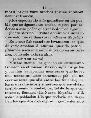 lllllll 11
mos a los que hace muchos lustros supieron
derribar tiranosh..
Qué espectáculo mu grandioso en un pue-
blo que antiguamente estaba sugeto por Ca-
denas a otro poder que yenta de ma's lejos!
Pobre MéxicoL. 1Pobre dominio de aquello
que entonces Sc Hamaba la cNueva Espana!*
Entonces fue cuando se levantaron los quo
de veras amaban a nuestra querida patria...
1Cuántos séres se aizaron diciendo en su cora-
zOn, poniendo toda su alma:
A omfor 4 nfl patrin!
Muchos fueron los que en su t'utusiasrno
lanzaron en ci rnismo Mexico aquellos gritos
y cuentan las leyendas mexicanas que liuho,
Utla noche un astro inmenso... ;oh! si.., u11
enorme astro que alla. entre las tinieblas, en
los mares obscuros)' siniestros que envolvian
terrib!enente Ia ciudad, capital de lo que en-
tonces se ilarnaba La Nueva Espana.... alIá
sobre la poblacion a la que todavia 110 llega-
ban ins eércitos eXtrafljefl)S..l gran enterueei,-
 