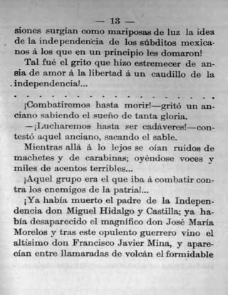 13
siones surgIan como mariposas de iuz la idea
de la indepcndeneia de los sAbditos mexica-
nos a. los que en un principio les domaron!
Pal fué ci grito que hizo estremecer de an.
sia de arnor a la libertad a. un caudillo de la
independenciaL.
•	 S	 S	 S	 -	 I	 S	 S	 S	 -	 I	 I	 .	 S	 •	 •
Combatirernos hat morir! gritO un an-
ciano sa1)iendo ci sueflo de tanta gloria.
-II2ucharernos ha.sta ser cadãveres! con-
testo aquel anciano, sacando 01 sable.
Mientras alla. a Jo lejos se olan ruidos de
machetes y de carahinas; oyéndose voces it
miles de acentos terribles..,
j.Aquel grupo era ci que iba a. conibatir con-
tra los enemigos tie la patriaL..
1Ya habia muerto el padre tie la Indepen-
dencia don Miguel Hidalgo y Castilla; ya ha-
bla desaparecido el magnifico don Jose' Maria
Morelos y tras este opulento guerrero vino el
altisimo don Francisco Javier Mina, y apare-
clan entre Ilamaradas de volcán ci formidable
 