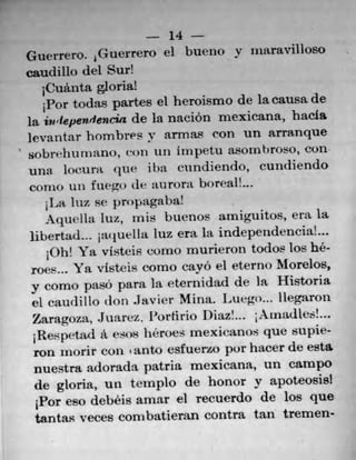 14
Guerrero. Guerrero d bueno y iitaravilloso
caudillo del Sur!
1Cuânta gloria!
1Por todas partes el heroismo de la causa de
la ivtepen.dencia de la nación mexicana, hacia
levantar hombres Y armL9 ('Ofl Ufl arranque
sobr. thU T) flt), con 1111 inipetu LSO1fl broso, Cofl
Ufla locunt (11IP i ha cundiendo, cundiendo
COfl 10 till tuegt) (its ;tU rora boreal!
1La Iuz se pn)pagaba!
AqutThi luz, mis buenos arniguitos, era la
libertad... j:u iueI Ia luz era la independencia!
10h! Ya visteis corno murieron todos los h6-
roes'.,  a v1stes como cavo ci eterno Morelos,
y como paso para hi eternidad de la Historia
el (,audtllo don .Javier Mimi. l4utgo... liegaron
Zaragoza. .Juarcz. Portirto Diaz'.., ; Aixiadtes!...
;Respetad A esos heroes mexicanos que supie-
ron inorir con ' auto esfuerzo par hacer de esta
riuestra adorada patria mexicana, un campo
de gloria, un templo de honor y apoteosis!
1Por eso debéis amar el recuerdo de los que
tantas veces corn batiera.n contra tan tremen-
 