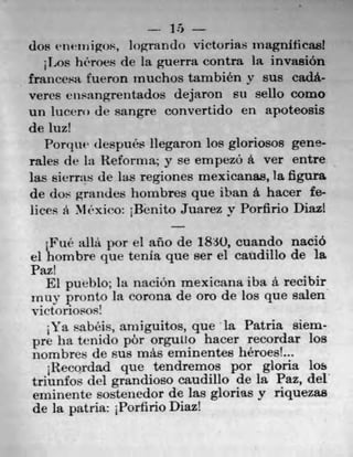 15
dos enetnigos, Iogran(1() victorias magniticas!
Los hiroes de la guerra contra 1* invasion
francesa fuer-on inuchos tarnbién y Bus cadá-
veres ensangrentados dejaron su sello como
Un lucerl) de sangre convertido en apoteosis
de mi!
Pon1uu despuês liegaron los gloriosos gene-
rates de in Reforma; y se empezO a ver entre
las sierras de las regiones mexicanas, la figura
de dos grandes hombres que iban a hacer fe-
lices a Mexiro: iBenito Juarez y Porfirio Dint
jFui' allá por el año de 1830, cuando nació
ci hombre que tenia que ser el caudillo de la
Paz!
El pueblo; Ia naciOn mexicana iba a recibir
mm. 	Ia corona de oro de los que salen
V jet 0 riosOs!
Ya sabéis, anilguitos, que la Patria them-
pre ha tenido pôr orguLlo hacer recordar los
nombres de sus rnás eminentes heroes'...
Recordad que tendremos por gloria los
triunfos del grandioso caudillo de la Paz, del
eminente sostenedor de las glorias y riquezas
de la patria: 1Porfirio Diaz!
 