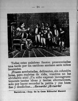 it;
Todas estas palabras fueron pronunciadas
una tarde por un cannoso anclano ante rnnos
inocentes.
jFra.ses arrebatadas, delirantes, sin cohesion
locas, pero repletas de vida, vosotros no las
olvidaréis ann! 1Un nino expresO incongruen-
temente tantas ideas y tantas aberraciones,
solo por hacer recordar la patria y sus han-
Uas y desdichas... iRecuerdo! 1R'cuerdo!
Barcelona.—Imp. de Is Can Editorial MSUCCI
 