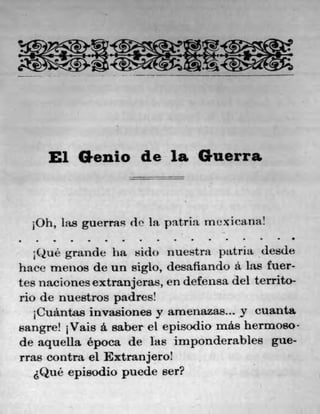 El Genio de la Guerra
10h, has guerras di' la, patria Inexicana!
S	 S	 S	 •	 S	 S
;Qué grande ha sido nuestra patria desde
hace menos de un siglo, desafiando a las fuer-
tes nacionesextranjeras, en defensa del territo-
rio de nuestros padres!
1Cuántas invasiones y arnenazas... y cuanta
sangre! 1Vais a. saber el episodio más hermoso-
de aquella época de las imponderables gue-
rras contra el Extranjero!
sQué episodio puede ser?
 