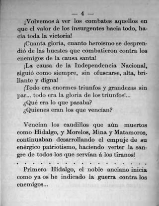 4
Vo1vernos a ver los corn bates aquellos en
que ci valor de los insurgentes hacia todo, ha^
cia toda Ia victoria!
1Cuanta gloria, cuanto hrroisrno se despren-
diO de las huestes que combatieron contra los
enernigos de la cau.sa santa!
1La causa de la Independencia Nacional,
sigulO como sierupre, sin otuscarse, alta, bri-
liante y digna!
1Todo era enormes triunfos vgrandezas sin
par... ti )do era Ica gloria de los tnuntos!...
(1u6 era 10 que pasaba?
,(1uienes cnn los que venclan?
Vencian los caudillos que aün muertos
come Hidalgo, y Morelos, Mina y Matamoros,
continuaban desarrollando ci empuje de su
enérgico patnotismo, haciendo verter Ia san-
gre de todos los que servian a los tiranosl
e	 a	 a	 •
Prirnero Hidalgo, ci noble anciano inicia
corno ya os he indicado la guerra contra los
enemigos...
 