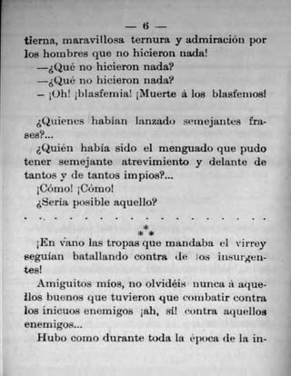 6
tierna, maravillosa ternura y admiraciOn por
los hoxubres que no hicieron nada!
&Que no hicieron nada?
&Quê no hicieron nada?
- 10h! 1blasfernia! iNiluerte a los blasfeniosi
&Qttiencs liabian lauzado snnejantcs fra-
ses?...
Quien habIa sido el menguado que pudo
tener semejante atrevirniento y delante de
tantos y de tantos impios?...
C'Orno! i C6mol
Seria posible aquello?
***
1En vano las tropas que mandaba ci virrey
eguian batallando contra de Ms iiisurgeii-
tes!
Arniguitos inlos, no olvideis tiunca a aque-
lbs buenos que tuvieron que ronibatir contra
Los inicuos enernigos iah, si! runtra aquellos
enern igos...
.Hubo corno durante toda La epuca de la in-
 