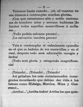 8
rerenlos liasta cuando... ph, slY cuantas n.
ces iriamos a contemplar muchas glorias,
iCon qué entusiasrno alto y noble centena-
res de hombres altos y serenos hubieran :de
limitar todas aquellas maravillosas a milla-
res...
1Todo podria salvarse pronto!...
;La salvacion vendna pronto!
S	 S	 S	 •	 1	 S	 0	 S
Vais a contemplar el culminante episodio
en el que se habrán de ver maravillas y en el
cual, después todo serâ admirable energia y
lucha!
1Todo seth gloria y estupenda magnificen-
cia!
S	 •	 S	 S	 S	 S	 S	 S	 S	 S	 S	 S	 S	 S
jTriunfoL. jTriunfo!... jTriunfo!
AM gritaban los mae entusiasmados insur-
gentes recordando que deblan dar vida a los
heroes como Hidalgo, Morelos, Mina y Gue-
rreroL.
1An-ibal..TArriba todos! Arribalos quequie-
 