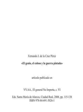 Fernando J. de la Cruz Pérez

         «El genio, el coloso y la guerra pintada»



                   artículo publicado en


           VV.AA., El general No Importa, c. VI

Eds. Santa María de Alarcos, Ciudad Real, 2008, pp. 115-138
                 ISBN 978-84-691-3026-1
 