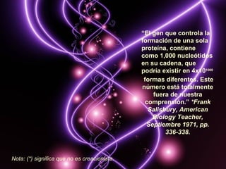 “El gen que controla la
                                              formación de una sola
                                              proteína, contiene
                                              como 1,000 nucleótidos
                                              en su cadena, que
                                              podría existir en 4x101000
                                               formas diferentes. Este
                                              número está totalmente
                                                  fuera de nuestra
                                                comprensión.” *Frank
                                                 Salisbury, American
                                                  Biology Teacher,
                                                Septiembre 1971, pp.
                                                       336-338.



Nota: (*) significa que no es creacionista.
 
