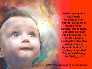 Nada que siquiera
                   vagamente
                 se parezca a un
               código, existe en el
                  mundo físico-
              químico. Por lo tanto,
                uno debe concluir
               que hasta ahora, no
                  existe ninguna
              explicación científica
                 válida, sobre el
              origen de la vida.” *H.
               Yockey, Journal of
               Theoretical Biology
                  91 (1981), p. 1.


Nota: (*) significa que no es creacionista.
 