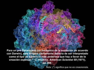 Para un pre-Darwiniano (un escéptico de la evolución de acuerdo
con Darwin), este enigma ciertamente debería de ser interpretado
  como el tipo de evidencia más poderosa que hay a favor de la
  creación especial.” *C. Haskins, American Scientist 59 (1971),
                             pp.298.
                              Nota: (*) significa que no es creacionista.
 