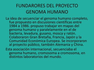 FUNDARORES DEL PROYECTO
GENOMA HUMANO
La idea de secuenciar el genoma humano completo,
fue propuesto en discusiones científicas entre
1984 a 1986. propuso trabajar en mapas del
genoma humano y paralelamente en el de
bacteria, levadura, gusano, mosca y ratón.
Colaboraron Gran Bretaña, Francia, Japón y la
Comunidad Económica Europea. Se incorporaron
al proyecto público, también Alemania y China.
Esta asociación internacional, secuenciaba el
genoma humano, cromosoma a cromosoma, en
distintos laboratorios del mundo.
 