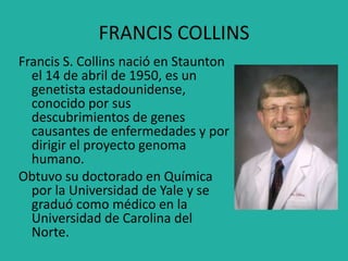 FRANCIS COLLINS
Francis S. Collins nació en Staunton
el 14 de abril de 1950, es un
genetista estadounidense,
conocido por sus
descubrimientos de genes
causantes de enfermedades y por
dirigir el proyecto genoma
humano.
Obtuvo su doctorado en Química
por la Universidad de Yale y se
graduó como médico en la
Universidad de Carolina del
Norte.
 