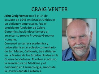 CRAIG VENTER
John Craig Venter nació el 14 de
octubre de 1946 en Estados Unidos es
un biólogo y empresario. Fue el
presidente fundador de Celera
Genomics, haciéndose famoso al
arrancar su propio Proyecto Genoma
Humano.
Comenzó su carrera académica y
universitaria en el colegio comunitario
de San Mateo, California, tras alistarse
en la Marina de los Estados Unidos en la
Guerra de Vietnam. Al volver el obtuvo
la licenciatura de Medicina y el
doctorado en Farmacología, ambos de
la Universidad de California.
 