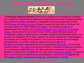 PROYECTO GENOMA HUMANO
El Proyecto Genoma Humano (PGH) fue un proyecto de investigación científica
con el objetivo fundamental de determinar la secuencia de pares de bases químicas
que componen el ADN e identificar y cartografiar los aproximadamente 20.000-
25.000 genes del genoma humano desde un punto de vista físico y funcional. El
proyecto, dotado con 3000 millones de dólares, fue fundado en1990 en el
Departamento de Energía y los Institutos Nacionales de la Salud de los Estados
Unidos, bajo la dirección del doctor Francis Collins, quien lideraba el grupo de
investigación público, conformado por múltiples científicos de diferentes países, con
un plazo de realización de 15 años. Debido a la amplia colaboración internacional, a
los avances en el campo de la genómica, así como los avances en la tecnología
computacional, un borrador inicial del genoma fue terminado en el
año 2000 (anunciado conjuntamente por el expresidente Bill Clinton y el ex-primer
ministro británico Tony Blair el 26 de junio de 2000), finalmente el genoma completo
fue presentado en abril del 2003, dos años antes de lo esperado. Un proyecto
paralelo se realizó fuera del gobierno por parte de la Corporación Celera. La mayoría
de la secuenciación se realizó en las universidades y centros de investigación de
los Estados Unidos, Canadá,Nueva Zelanda, Gran Bretaña y España.
EL GENOMA HUMANO
 