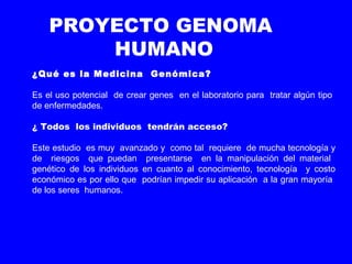PROYECTO GENOMA
HUMANO
¿Qué es la Medicina Genómica?
Es el uso potencial de crear genes en el laboratorio para tratar algún tipo
de enfermedades.
¿ Todos los individuos tendrán acceso?
Este estudio es muy avanzado y como tal requiere de mucha tecnología y
de riesgos que puedan presentarse en la manipulación del material
genético de los individuos en cuanto al conocimiento, tecnología y costo
económico es por ello que podrían impedir su aplicación a la gran mayoría
de los seres humanos.
 